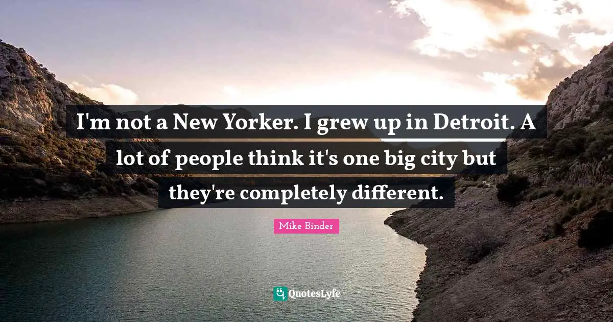 I'm not a New Yorker. I grew up in Detroit. A lot of people think it's one big city but they're completely different.