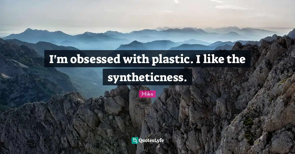I'm obsessed with plastic. I like the syntheticness.