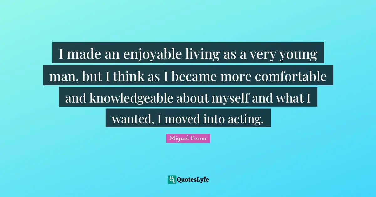 I made an enjoyable living as a very young man, but I think as I became more comfortable and knowledgeable about myself and what I wanted, I moved into acting.