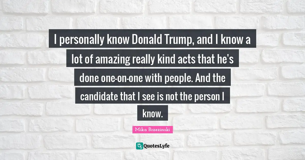 I personally know Donald Trump, and I know a lot of amazing really kind acts that he's done one-on-one with people. And the candidate that I see is not the person I know.