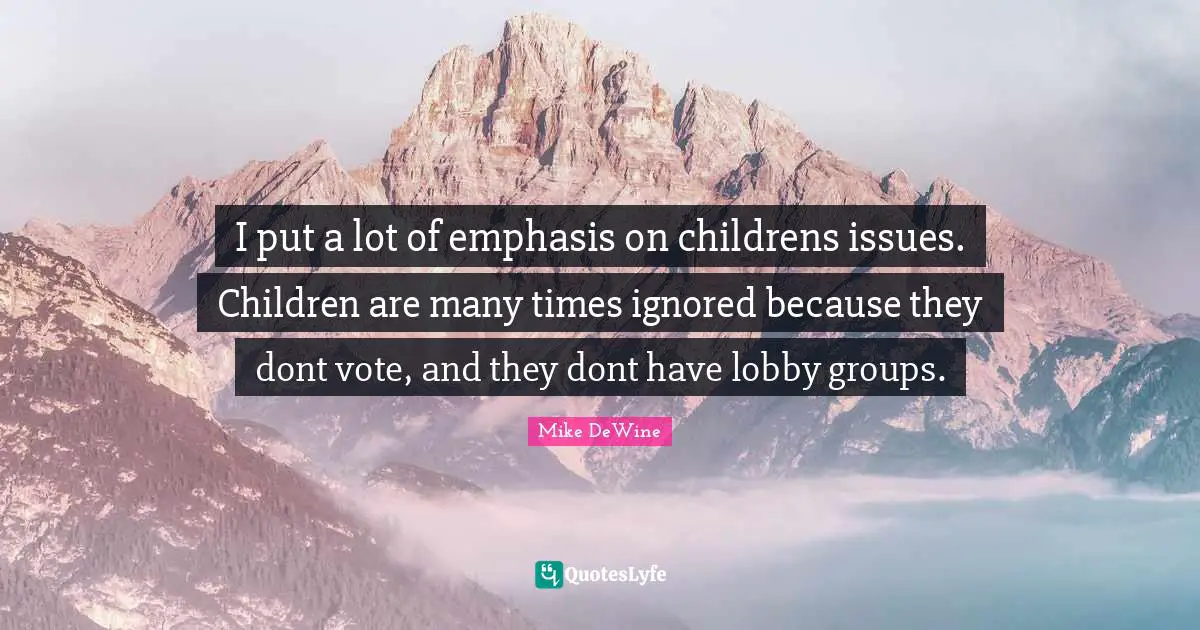 I put a lot of emphasis on childrens issues. Children are many times ignored because they dont vote, and they dont have lobby groups.