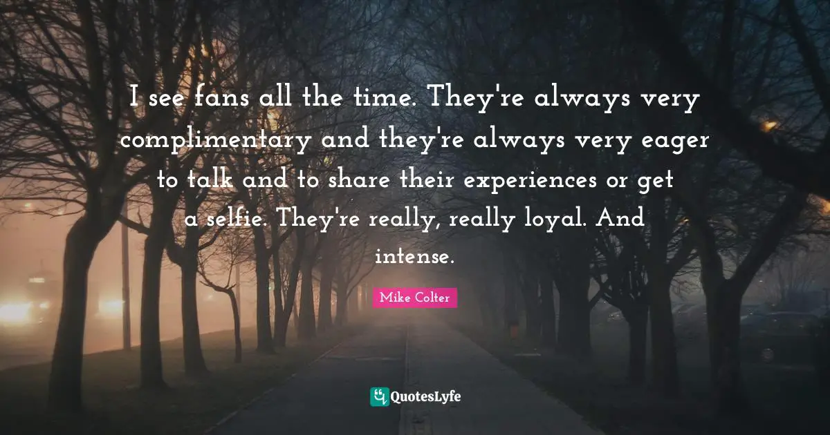 I see fans all the time. They're always very complimentary and they're always very eager to talk and to share their experiences or get a selfie. They're really, really loyal. And intense.