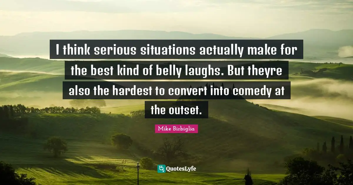 I think serious situations actually make for the best kind of belly laughs. But theyre also the hardest to convert into comedy at the outset.