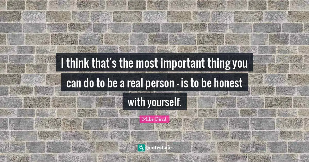 I think that's the most important thing you can do to be a real person - is to be honest with yourself.