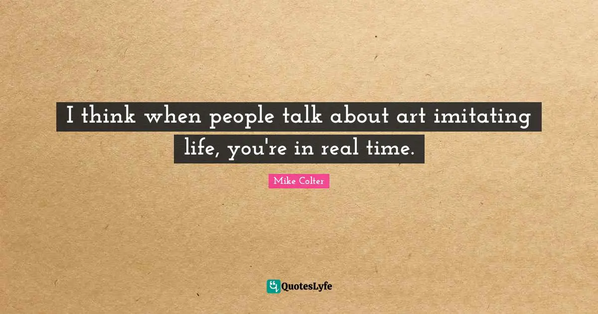 I think when people talk about art imitating life, you're in real time.