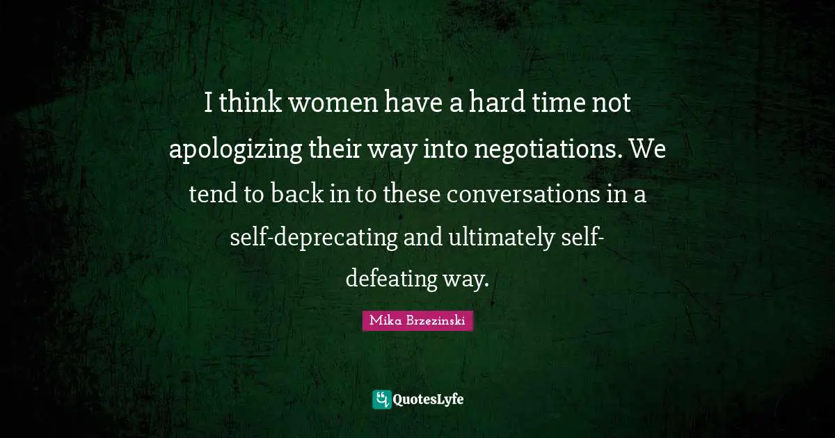 I think women have a hard time not apologizing their way into negotiations. We tend to back in to these conversations in a self-deprecating and ultimately self-defeating way.