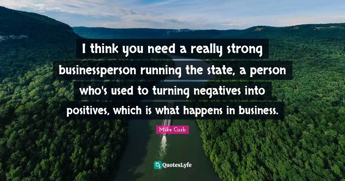 I think you need a really strong businessperson running the state, a person who's used to turning negatives into positives, which is what happens in business.