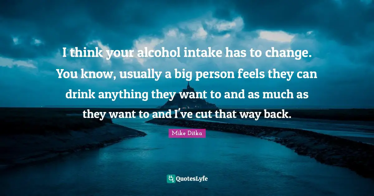 I think your alcohol intake has to change. You know, usually a big person feels they can drink anything they want to and as much as they want to and I've cut that way back.
