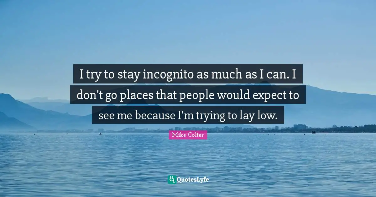 I try to stay incognito as much as I can. I don't go places that people would expect to see me because I'm trying to lay low.