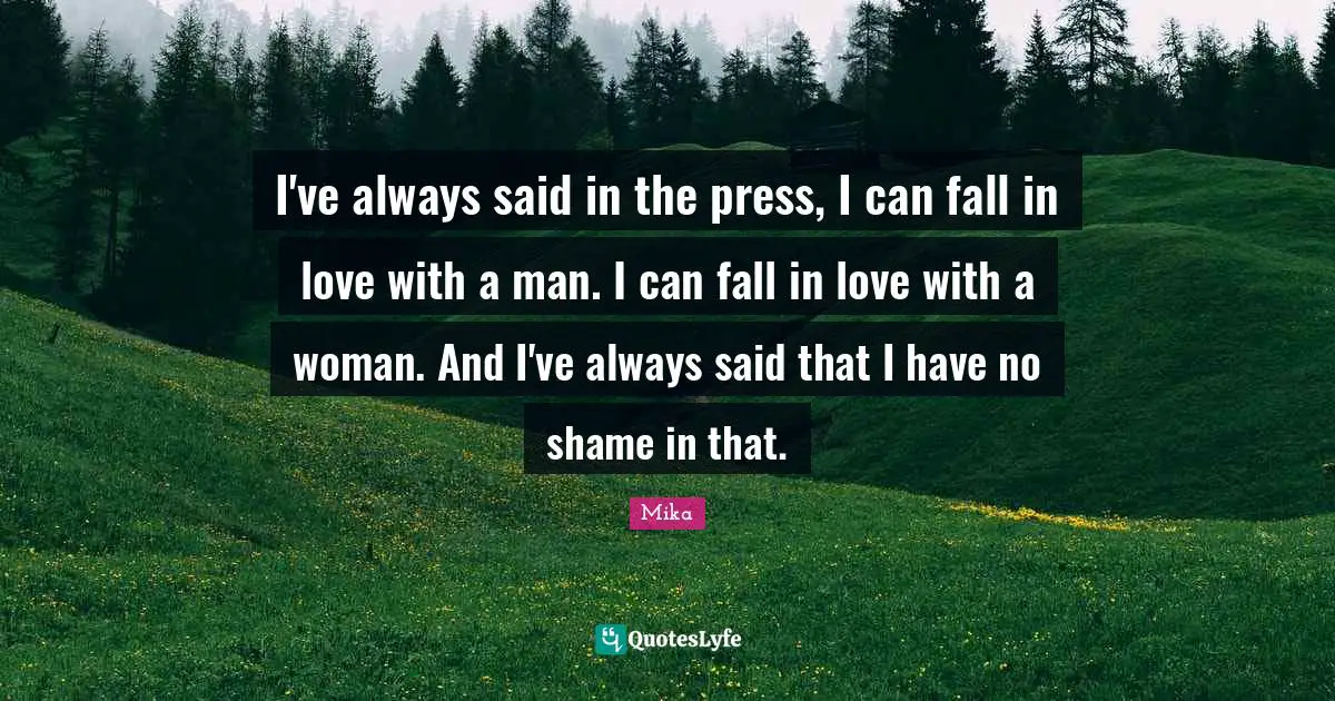 I've always said in the press, I can fall in love with a man. I can fall in love with a woman. And I've always said that I have no shame in that.