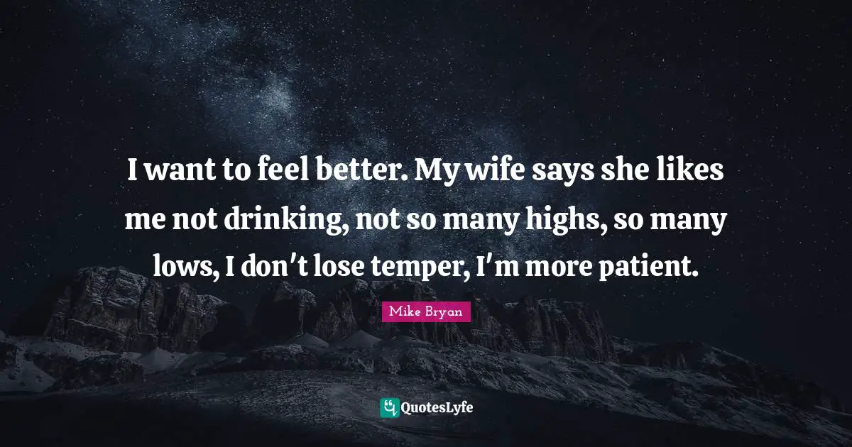 I want to feel better. My wife says she likes me not drinking, not so many highs, so many lows, I don't lose temper, I'm more patient.