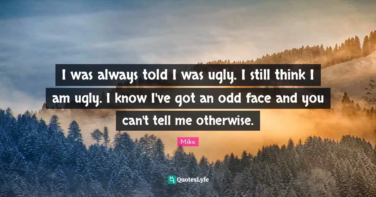 I was always told I was ugly. I still think I am ugly. I know I've got an odd face and you can't tell me otherwise.