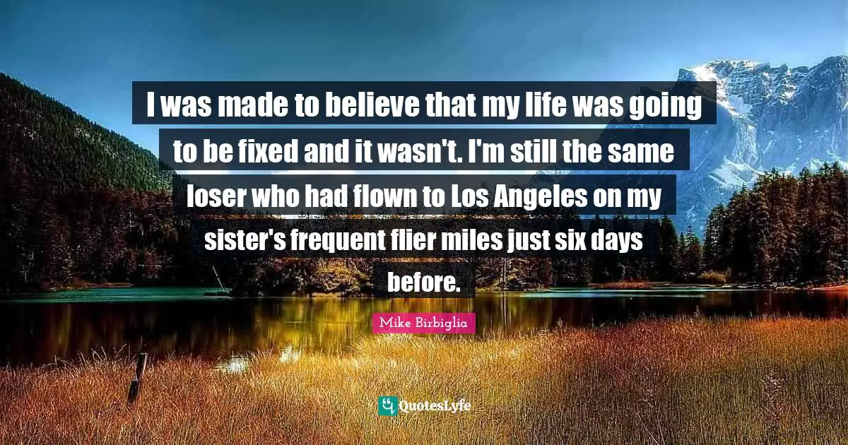 Mike Birbiglia Quotes: "I was made to believe that my life was going to be fixed and it wasn't. I'm still the same loser who had flown to Los Angeles on my sister's frequent flier miles just six days before."