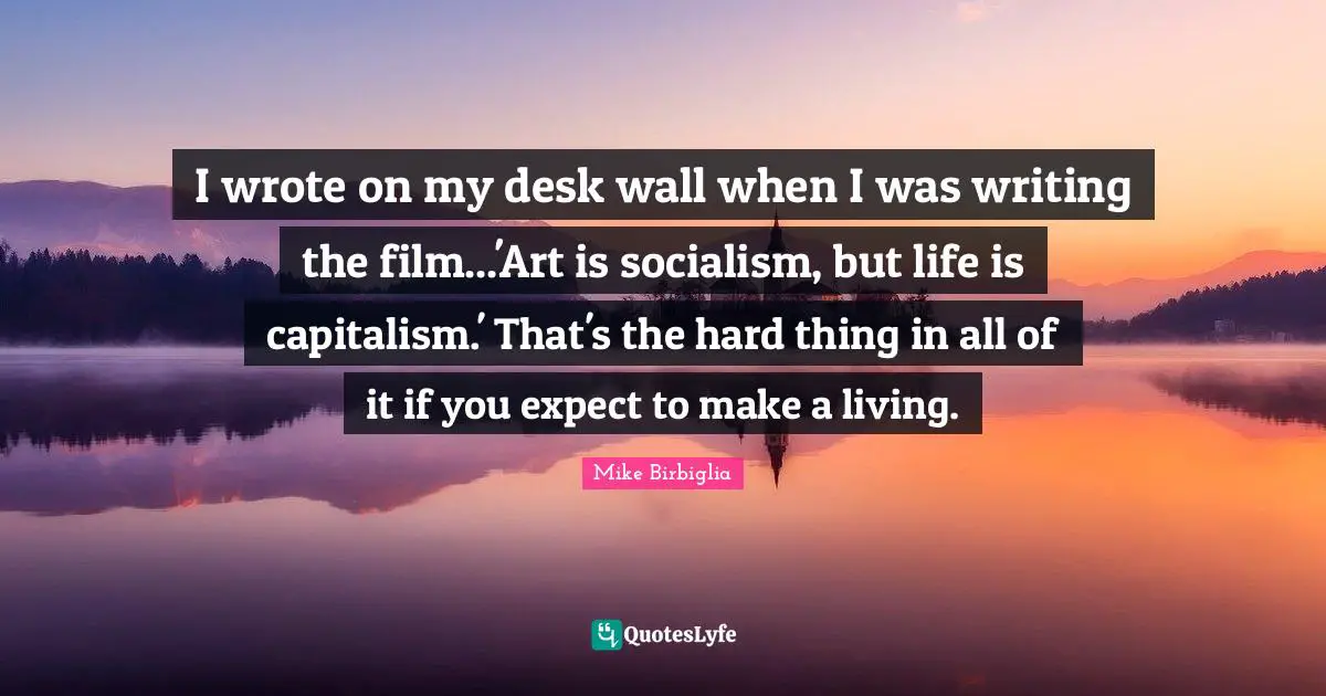 Mike Birbiglia Quotes: "I wrote on my desk wall when I was writing the film...'Art is socialism, but life is capitalism.' That's the hard thing in all of it if you expect to make a living."