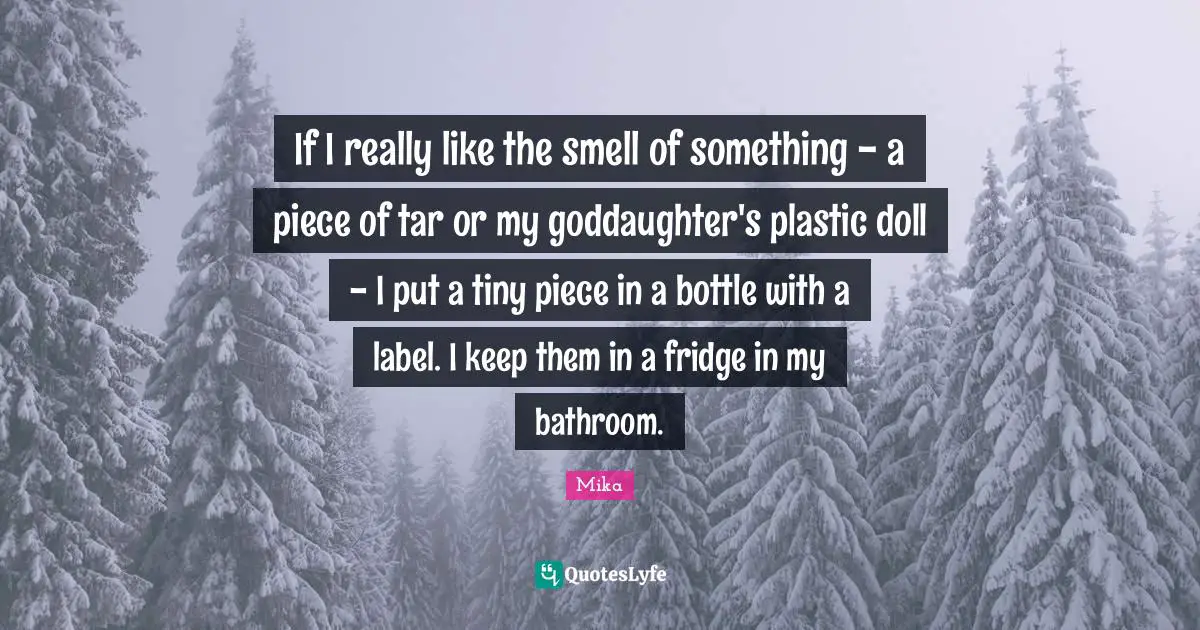If I really like the smell of something - a piece of tar or my goddaughter's plastic doll - I put a tiny piece in a bottle with a label. I keep them in a fridge in my bathroom.