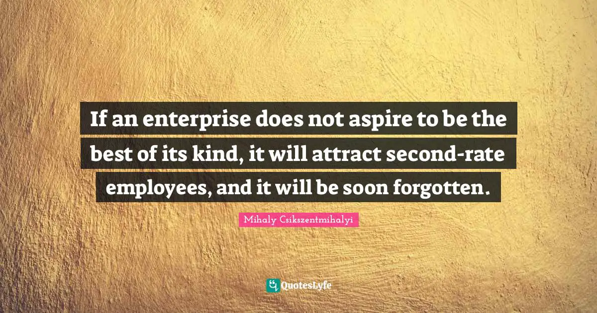 If an enterprise does not aspire to be the best of its kind, it will attract second-rate employees, and it will be soon forgotten.