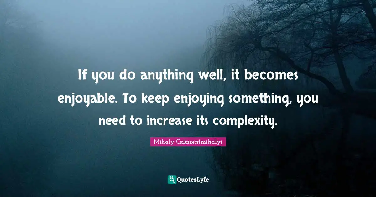 If you do anything well, it becomes enjoyable. To keep enjoying something, you need to increase its complexity.