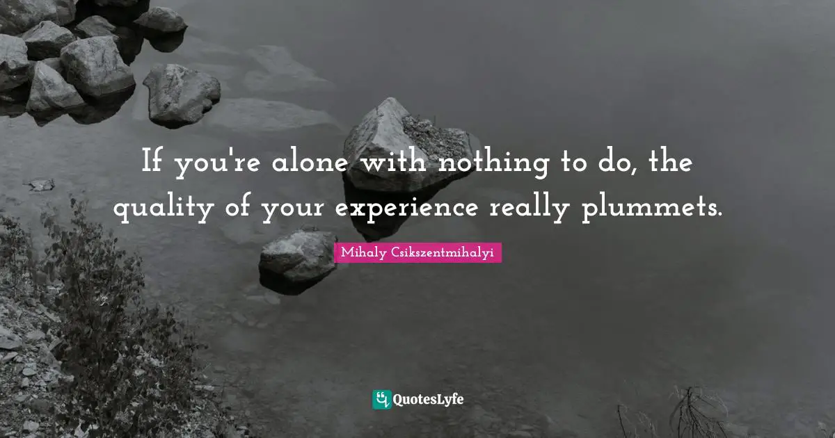 If you're alone with nothing to do, the quality of your experience really plummets.