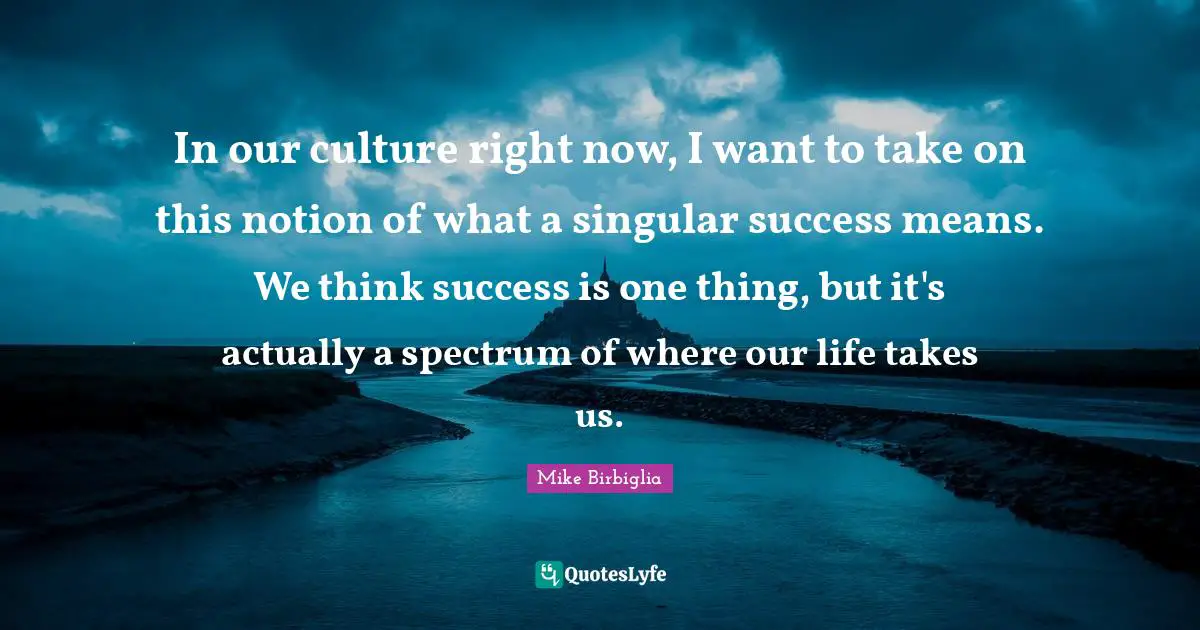 In our culture right now, I want to take on this notion of what a singular success means. We think success is one thing, but it's actually a spectrum of where our life takes us.