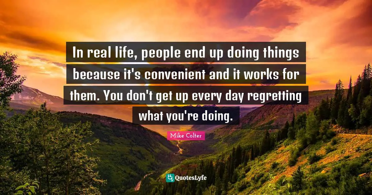 In real life, people end up doing things because it's convenient and it works for them. You don't get up every day regretting what you're doing.
