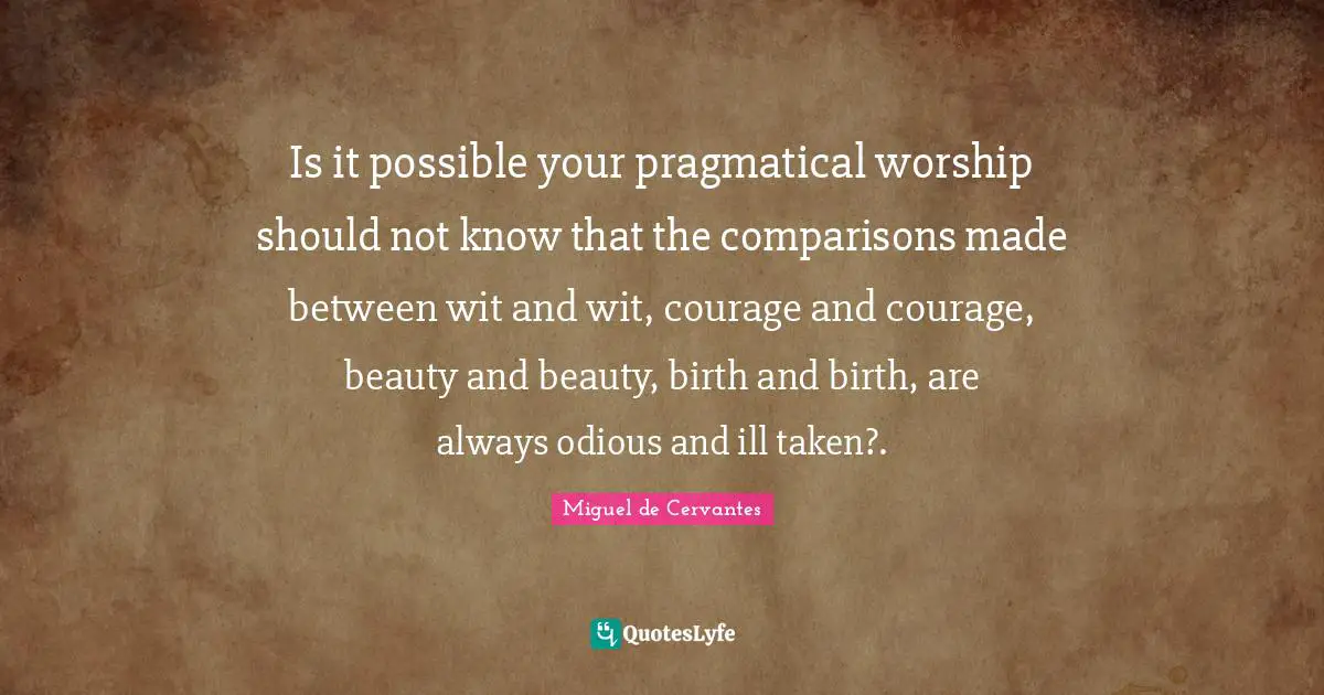 Is it possible your pragmatical worship should not know that the comparisons made between wit and wit, courage and courage, beauty and beauty, birth and birth, are always odious and ill taken?.