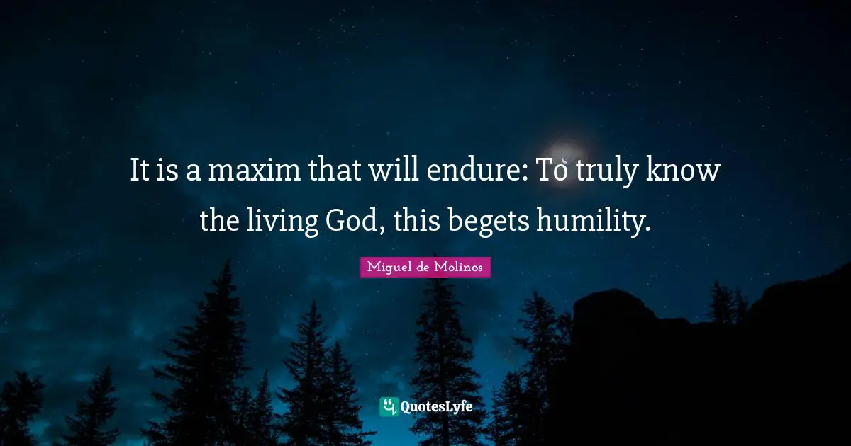 It is a maxim that will endure: To truly know the living God, this begets humility.