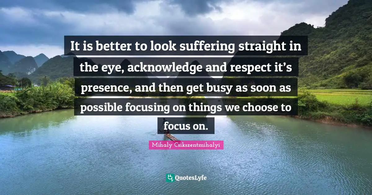 It is better to look suffering straight in the eye, acknowledge and respect it’s presence, and then get busy as soon as possible focusing on things we choose to focus on.
