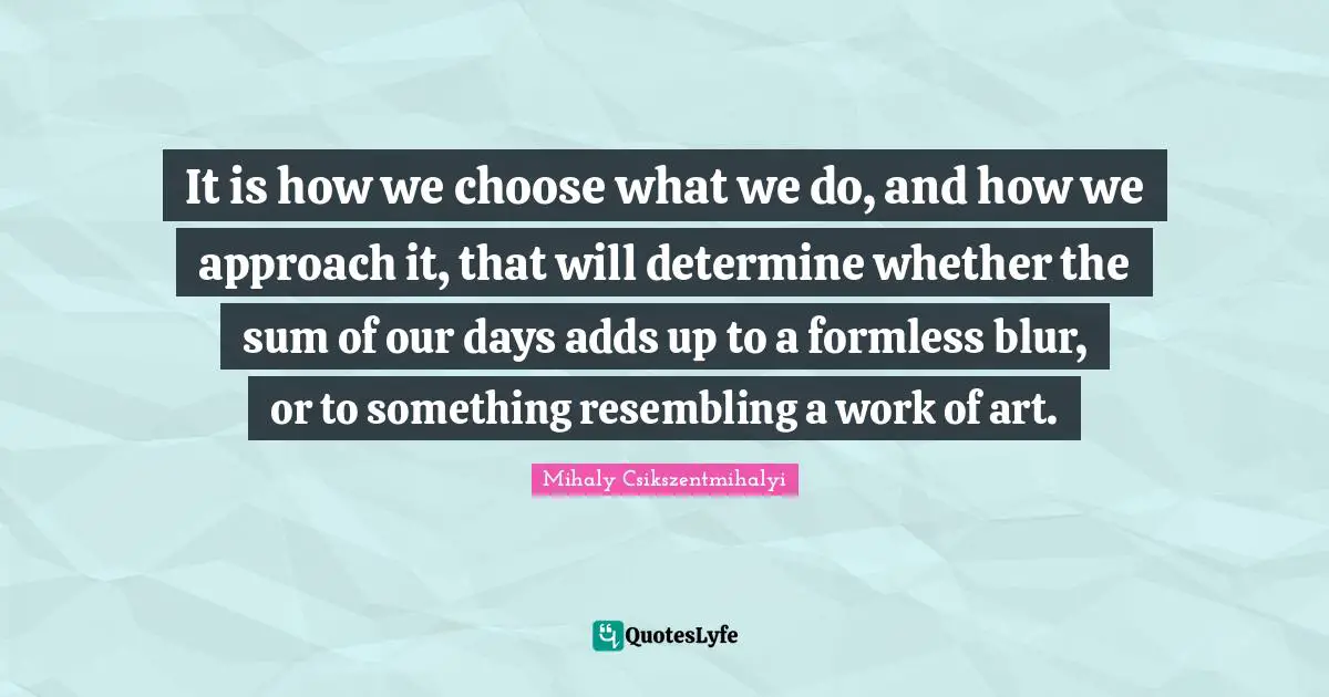 It is how we choose what we do, and how we approach it, that will determine whether the sum of our days adds up to a formless blur, or to something resembling a work of art.
