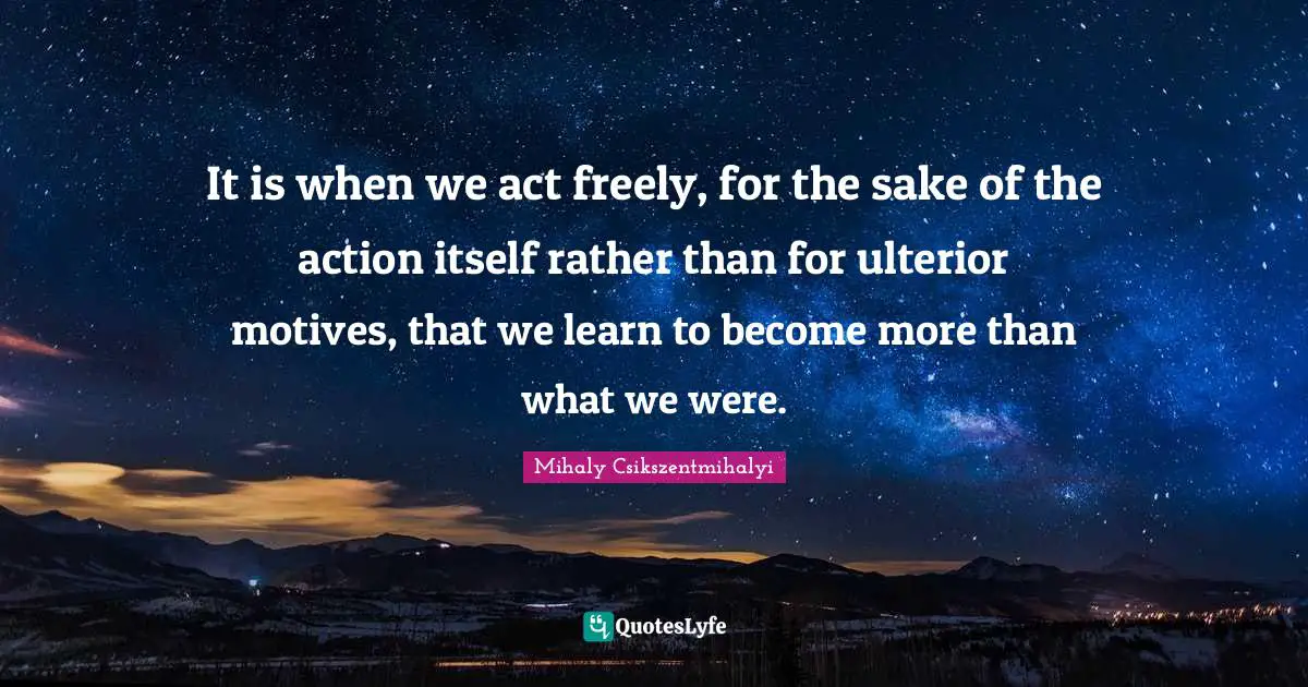 It is when we act freely, for the sake of the action itself rather than for ulterior motives, that we learn to become more than what we were.