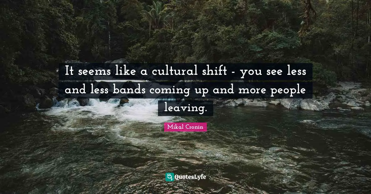 It seems like a cultural shift - you see less and less bands coming up and more people leaving.