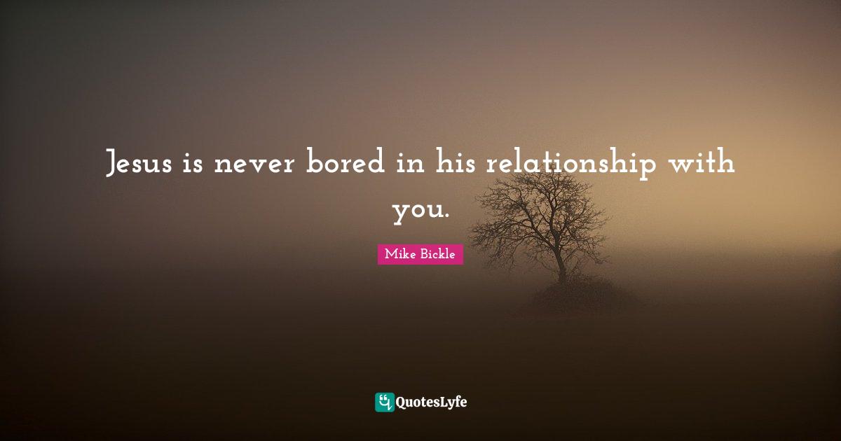 Jesus is never bored in his relationship with you.