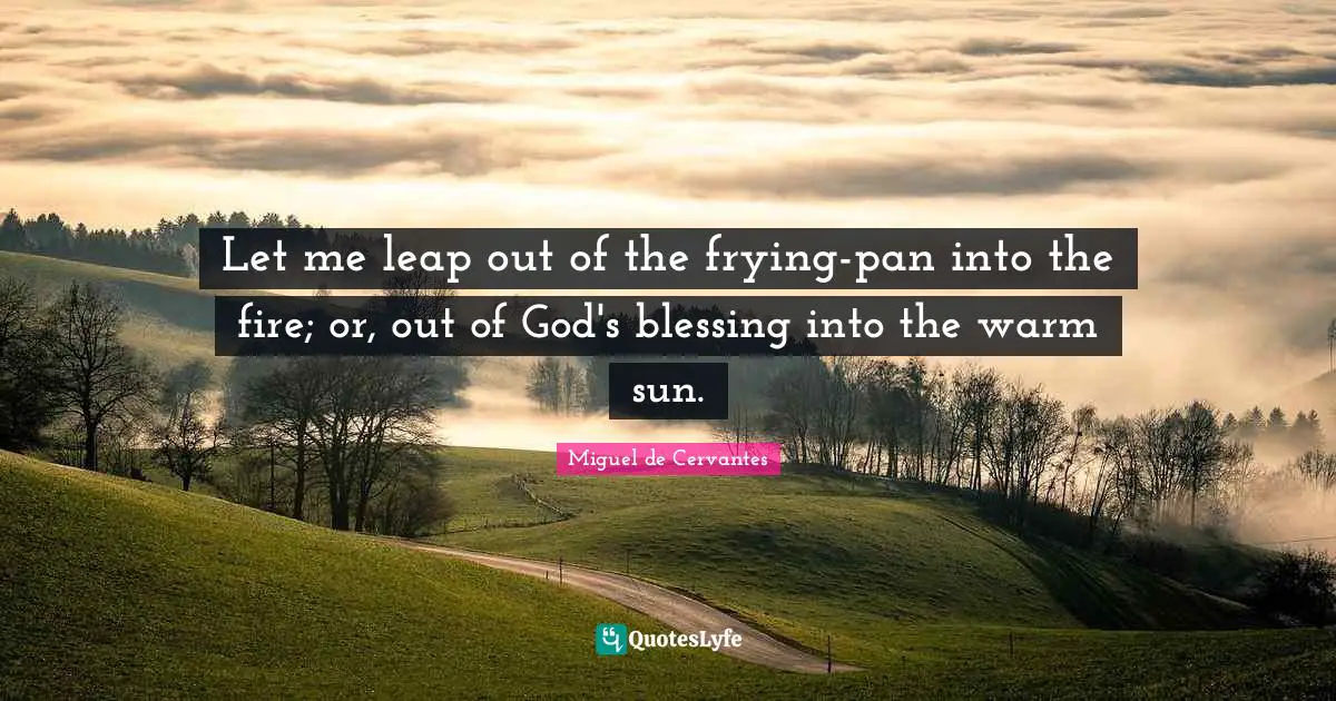 Let me leap out of the frying-pan into the fire; or, out of God's blessing into the warm sun.