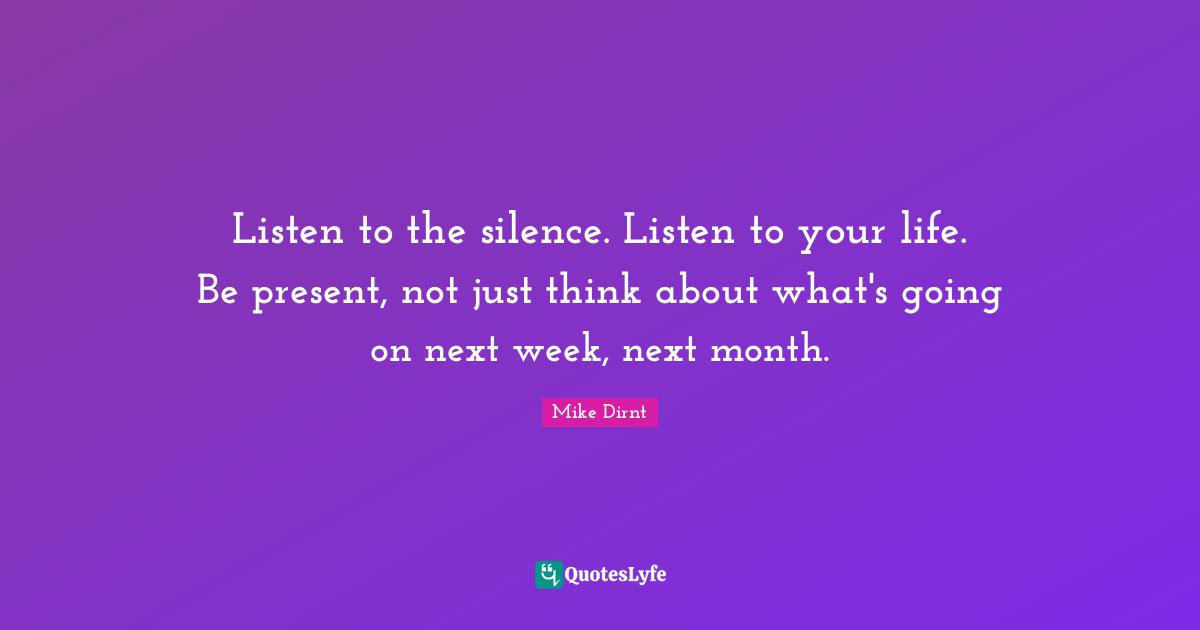 Next Week Quotes: "Listen to the silence. Listen to your life. Be present, not just think about what's going on next week, next month."