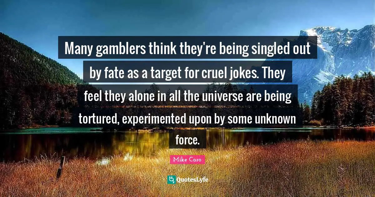 Many gamblers think they're being singled out by fate as a target for cruel jokes. They feel they alone in all the universe are being tortured, experimented upon by some unknown force.