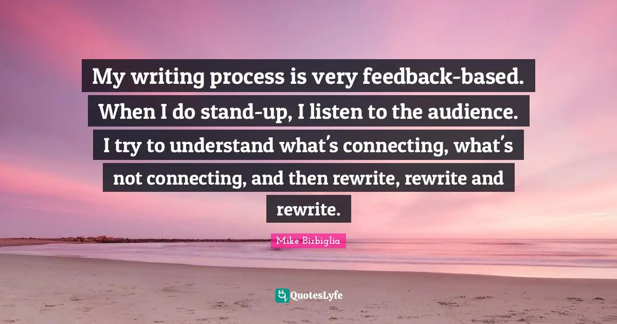 Mike Birbiglia Quotes: "My writing process is very feedback-based. When I do stand-up, I listen to the audience. I try to understand what's connecting, what's not connecting, and then rewrite, rewrite and rewrite."