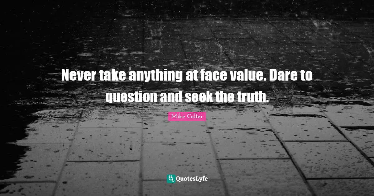 Never take anything at face value. Dare to question and seek the truth.