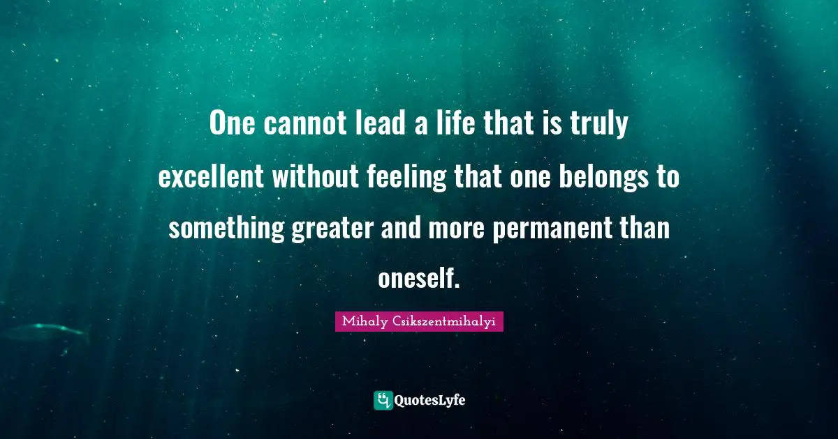 One cannot lead a life that is truly excellent without feeling that one belongs to something greater and more permanent than oneself.