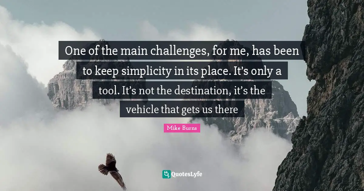 One of the main challenges, for me, has been to keep simplicity in its place. It’s only a tool. It’s not the destination, it’s the vehicle that gets us there