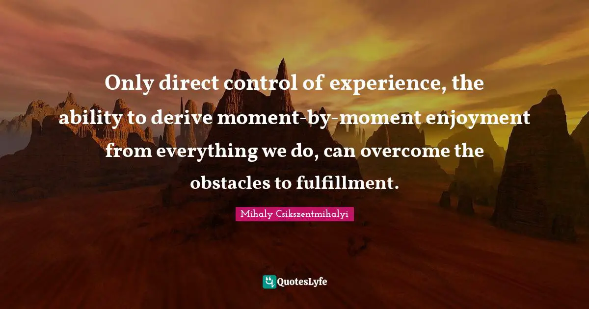 Only direct control of experience, the ability to derive moment-by-moment enjoyment from everything we do, can overcome the obstacles to fulfillment.