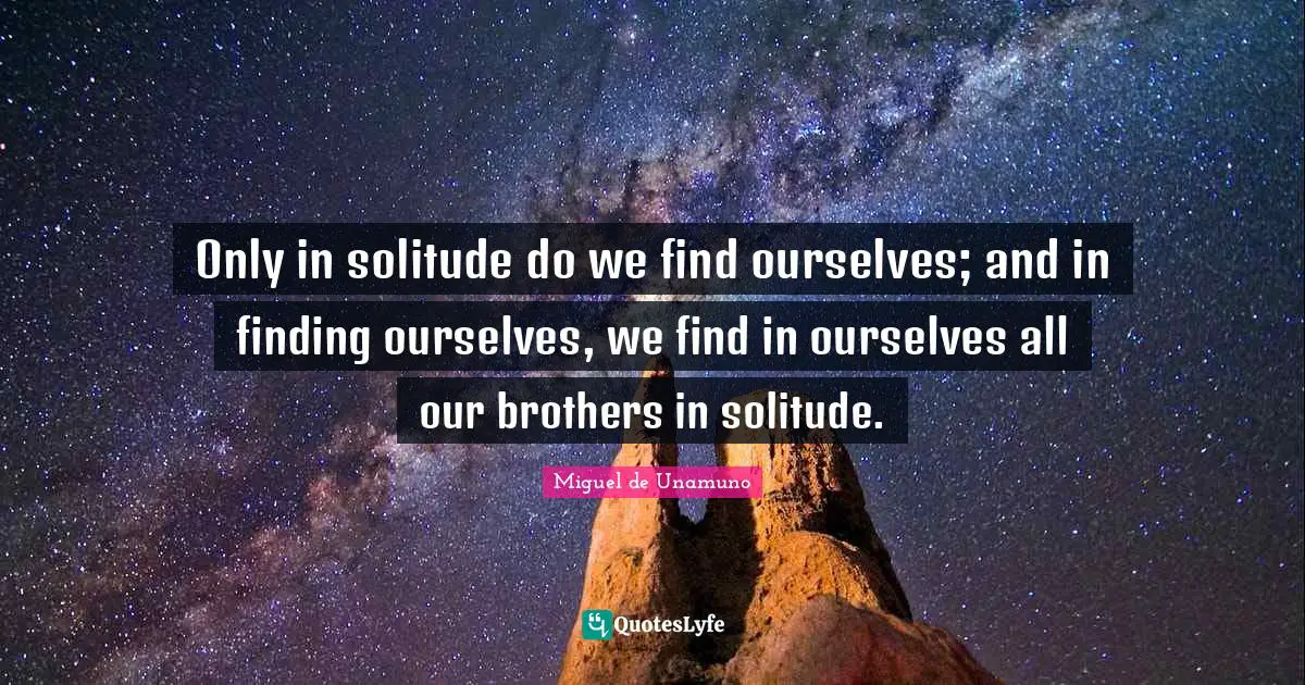Only in solitude do we find ourselves; and in finding ourselves, we find in ourselves all our brothers in solitude.