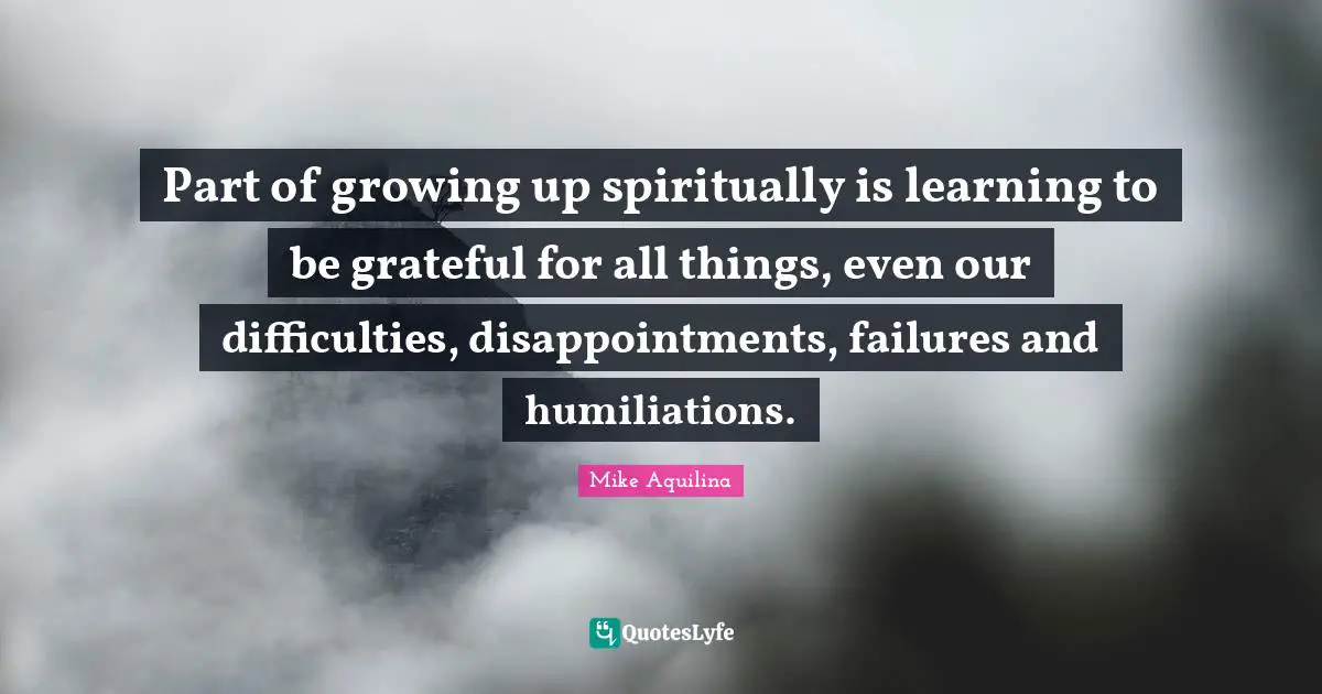 Part of growing up spiritually is learning to be grateful for all things, even our difficulties, disappointments, failures and humiliations.