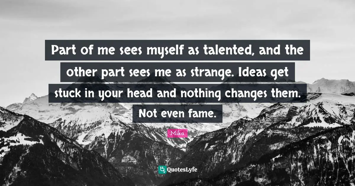 Part of me sees myself as talented, and the other part sees me as strange. Ideas get stuck in your head and nothing changes them. Not even fame.