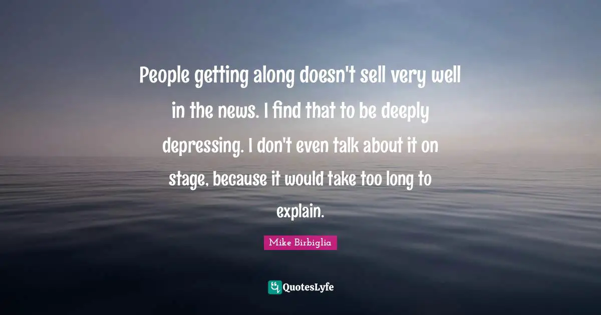 Mike Birbiglia Quotes: "People getting along doesn't sell very well in the news. I find that to be deeply depressing. I don't even talk about it on stage, because it would take too long to explain."