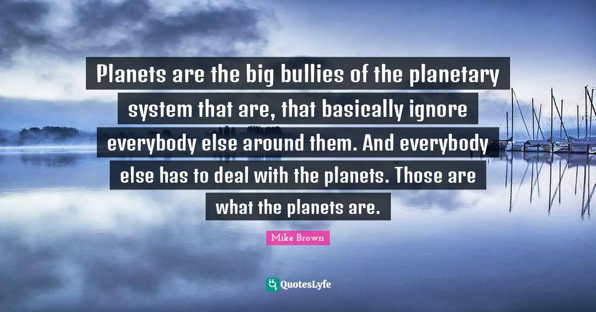 Planets are the big bullies of the planetary system that are, that basically ignore everybody else around them. And everybody else has to deal with the planets. Those are what the planets are.