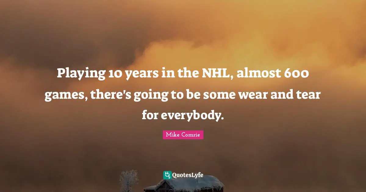 Playing 10 years in the NHL, almost 600 games, there's going to be some wear and tear for everybody.