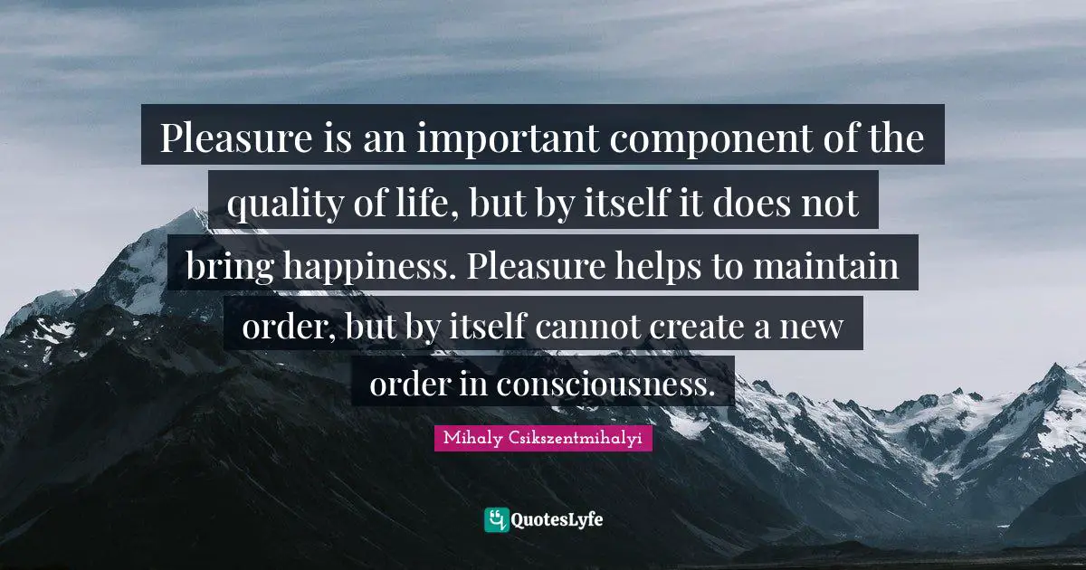 Pleasure is an important component of the quality of life, but by itself it does not bring happiness. Pleasure helps to maintain order, but by itself cannot create a new order in consciousness.