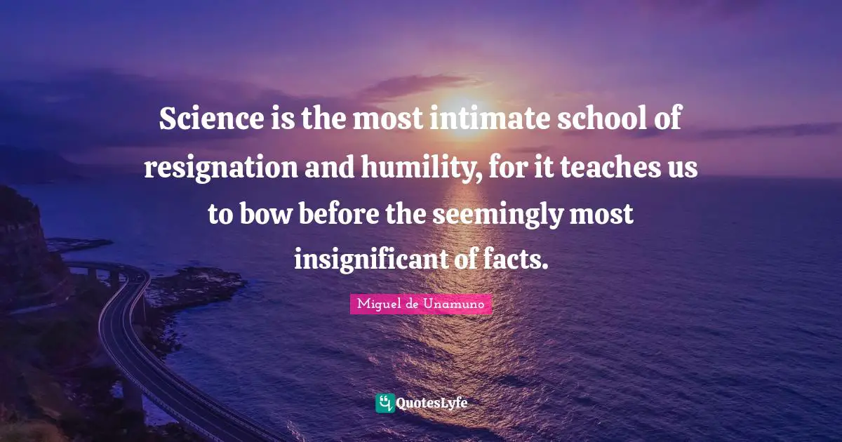 Science is the most intimate school of resignation and humility, for it teaches us to bow before the seemingly most insignificant of facts.