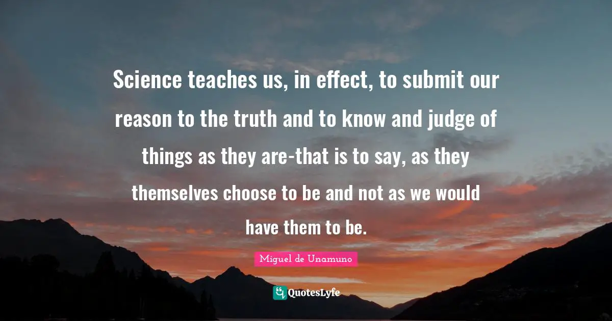 Science teaches us, in effect, to submit our reason to the truth and to know and judge of things as they are-that is to say, as they themselves choose to be and not as we would have them to be.