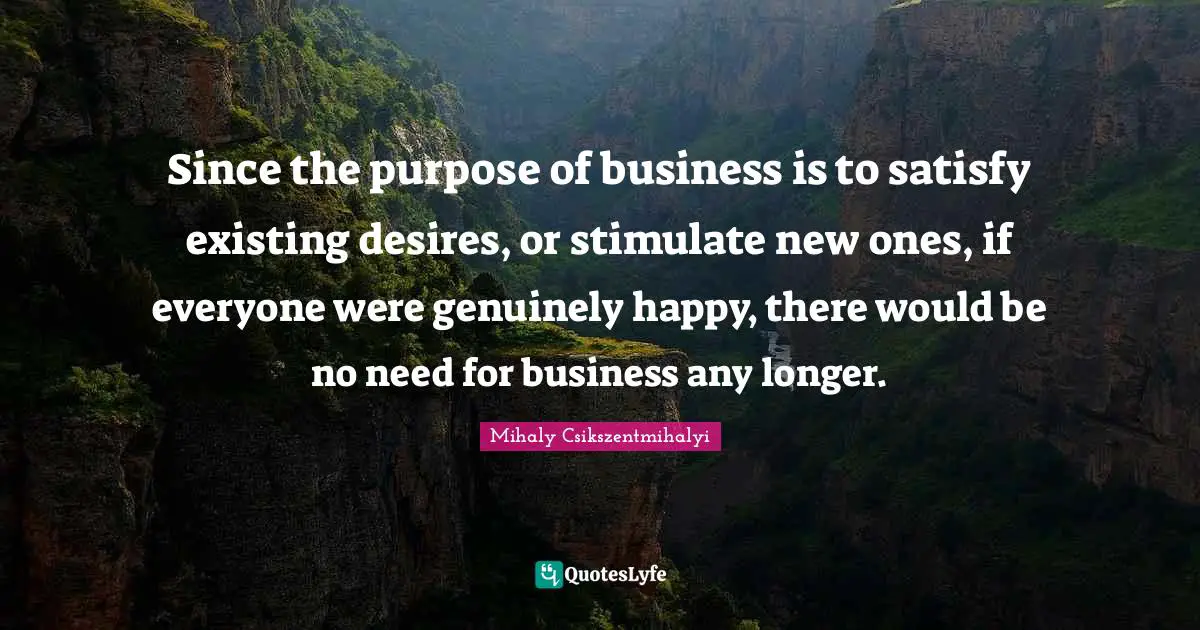 Since the purpose of business is to satisfy existing desires, or stimulate new ones, if everyone were genuinely happy, there would be no need for business any longer.