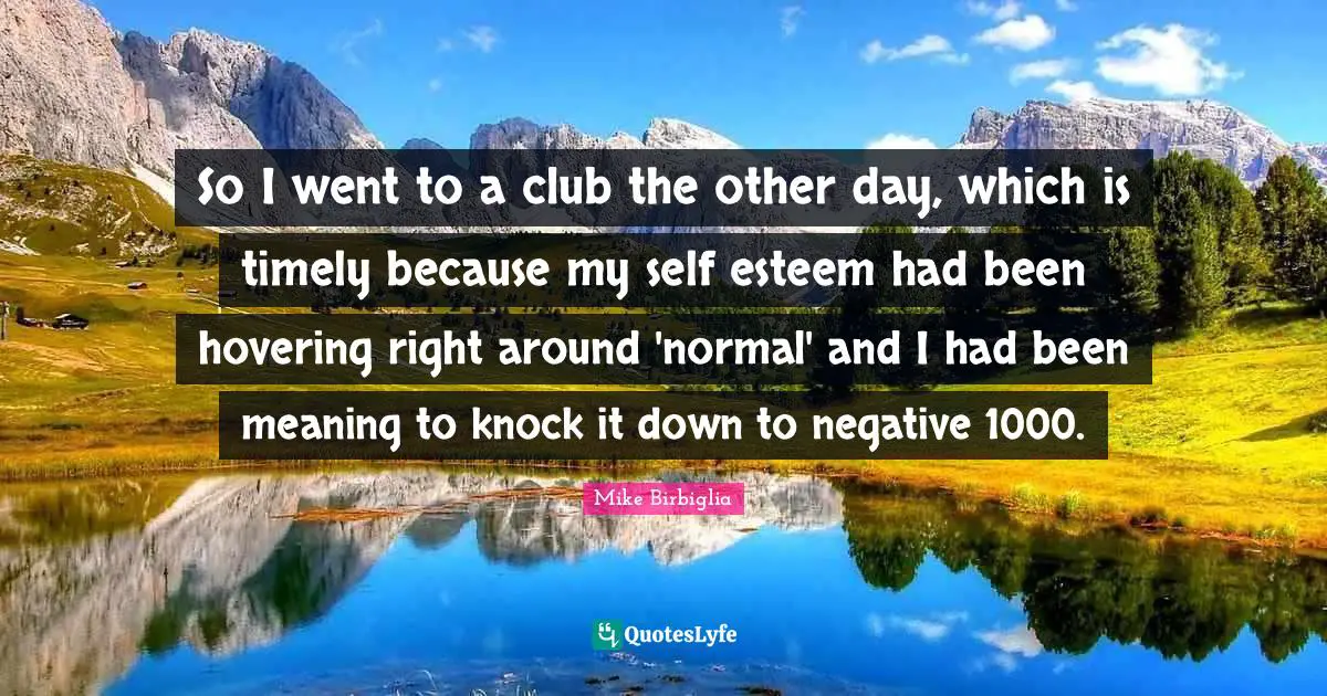 Mike Birbiglia Quotes: "So I went to a club the other day, which is timely because my self esteem had been hovering right around 'normal' and I had been meaning to knock it down to negative 1000."